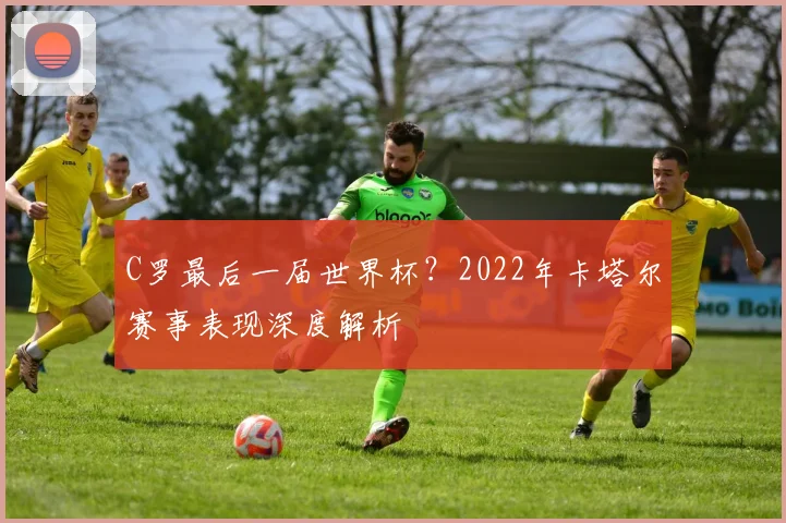 C罗最后一届世界杯？2022年卡塔尔赛事表现深度解析