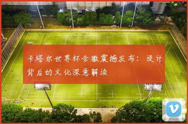 卡塔尔世界杯会徽震撼发布：设计背后的文化深意解读