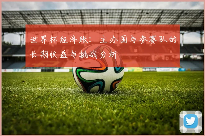 世界杯经济账：主办国与参赛队的长期收益与挑战分析