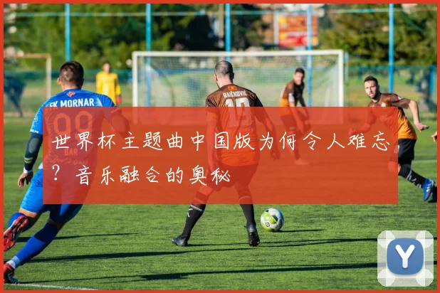 世界杯主题曲中国版为何令人难忘？音乐融合的奥秘