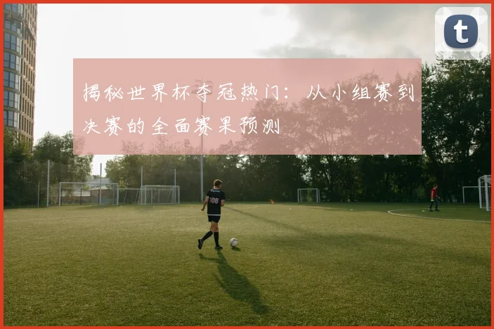 揭秘世界杯夺冠热门：从小组赛到决赛的全面赛果预测