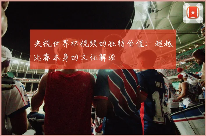 央视世界杯视频的独特价值：超越比赛本身的文化解读