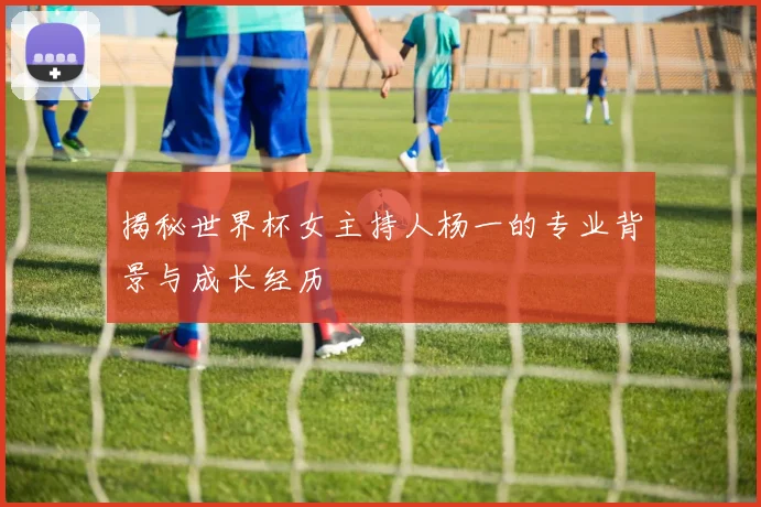 揭秘世界杯女主持人杨一的专业背景与成长经历