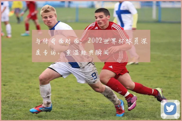 与传奇面对面:2002世界杯球员深度专访,重温经典瞬间