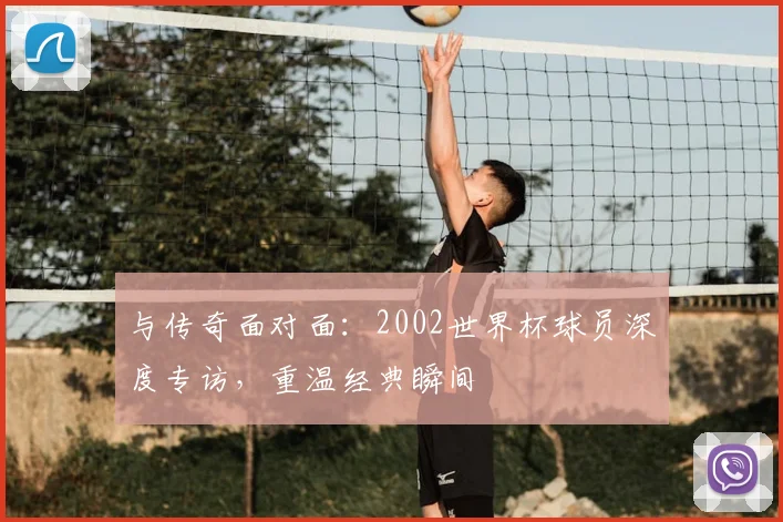 与传奇面对面:2002世界杯球员深度专访,重温经典瞬间