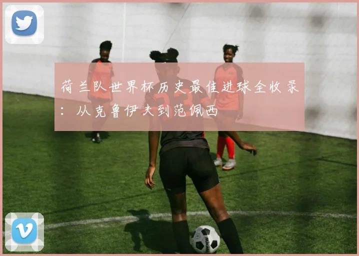 荷兰队世界杯历史最佳进球全收录：从克鲁伊夫到范佩西