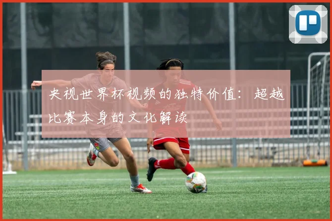 央视世界杯视频的独特价值：超越比赛本身的文化解读