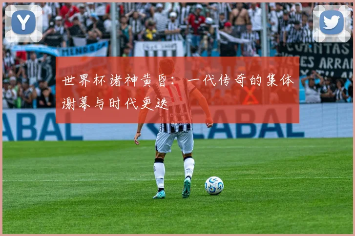 世界杯诸神黄昏：一代传奇的集体谢幕与时代更迭