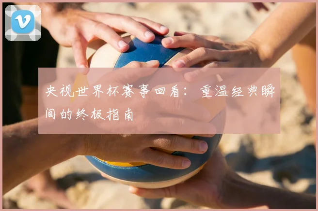 央视世界杯赛事回看：重温经典瞬间的终极指南