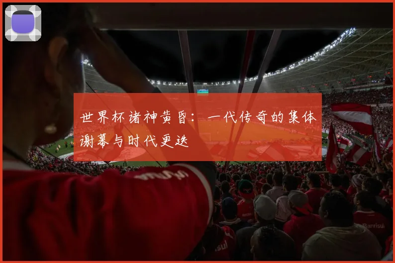 世界杯诸神黄昏：一代传奇的集体谢幕与时代更迭