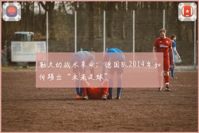 勒夫的战术革命：德国队2014年如何踢出“未来足球”